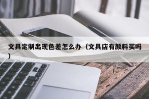 文具定制出现色差怎么办（文具店有颜料买吗）