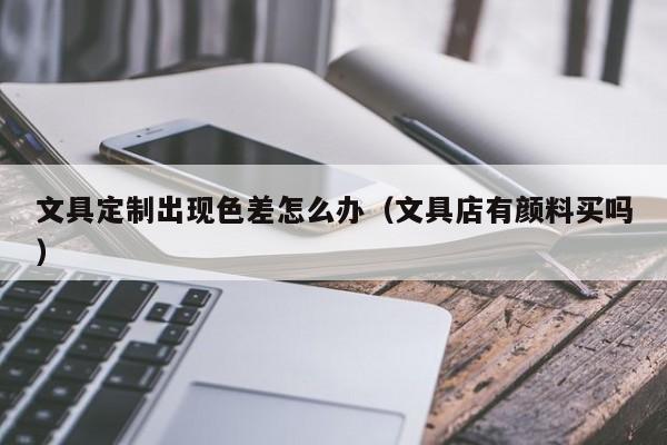 文具定制出现色差怎么办(文具店有颜料买吗)