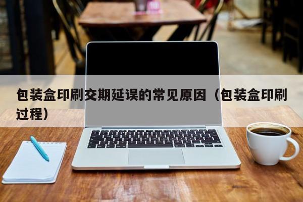 包装盒印刷交期延误的常见原因(包装盒印刷过程)