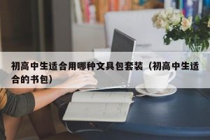 初高中生适合用哪种文具包套装（初高中生适合的书包）