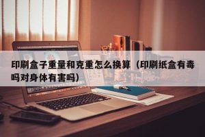 印刷盒子重量和克重怎么换算（印刷纸盒有毒吗对身体有害吗）