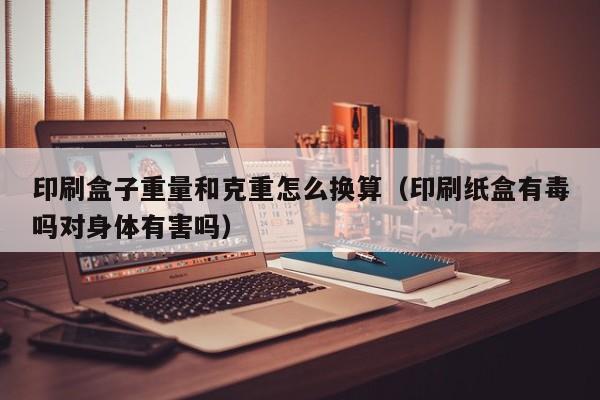 印刷盒子重量和克重怎么换算(印刷纸盒有毒吗对身体有害吗)
