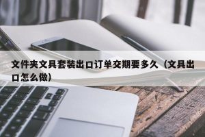 文件夹文具套装出口订单交期要多久（文具出口怎么做）