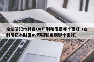 定制笔记本封面UV印刷和覆膜哪个更好（定制笔记本封面uv印刷和覆膜哪个更好）