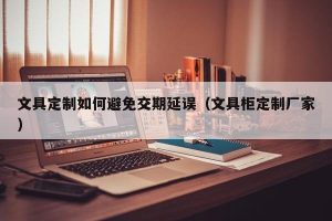 文具定制如何避免交期延误（文具柜定制厂家）