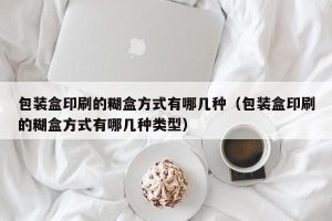 包装盒印刷的糊盒方式有哪几种（包装盒印刷的糊盒方式有哪几种类型）