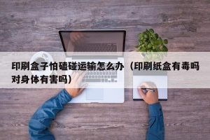印刷盒子怕磕碰运输怎么办（印刷纸盒有毒吗对身体有害吗）