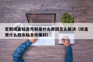 定制纸盒粘盒开裂是什么原因怎么解决（纸盒用什么胶水粘合效果好）