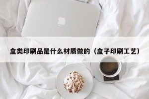 盒类印刷品是什么材质做的（盒子印刷工艺）